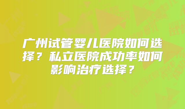 广州试管婴儿医院如何选择?私立医院成功率如何影响治疗选择?