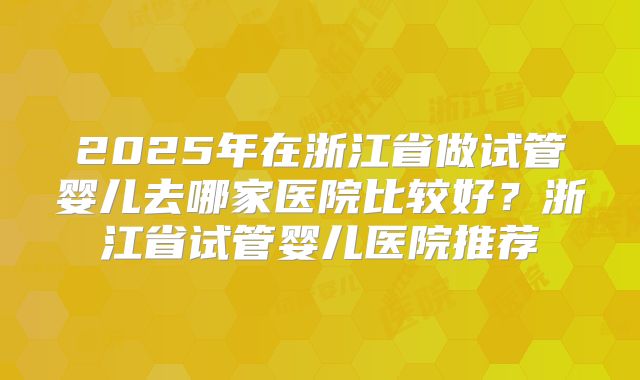 2025年在浙江省做试管婴儿去哪家医院比较好？浙江省试管婴儿医院推荐