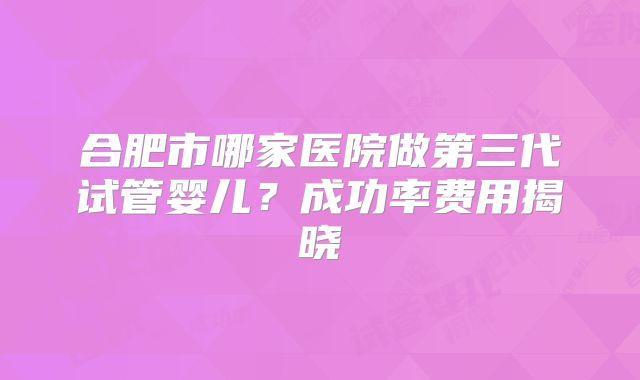 合肥市哪家医院做第三代试管婴儿？成功率费用揭晓