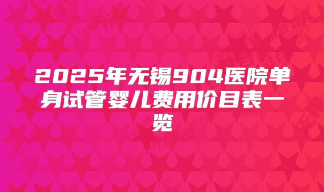2025年无锡904医院单身试管婴儿费用价目表一览