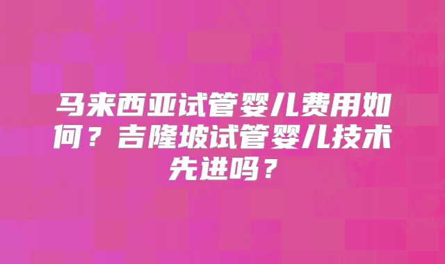 马来西亚试管婴儿费用如何?吉隆坡试管婴儿技术先进吗?