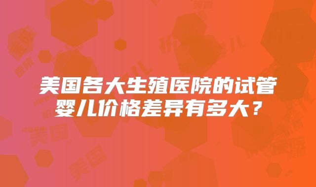 美国各大生殖医院的试管婴儿价格差异有多大？