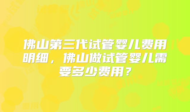 佛山第三代试管婴儿费用明细,佛山做试管婴儿需要多少费用?