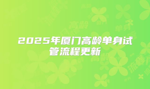 2025年厦门高龄单身试管流程更新