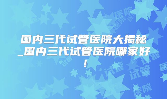 国内三代试管医院大揭秘_国内三代试管医院哪家好！