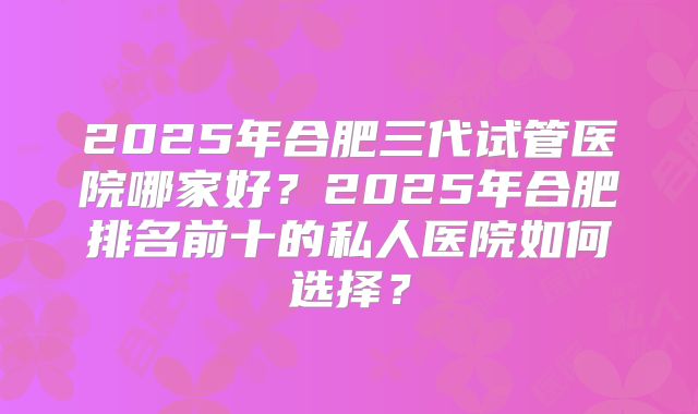 2025年合肥三代试管医院哪家好?2025年合肥排名前十的私人医院如何选择?