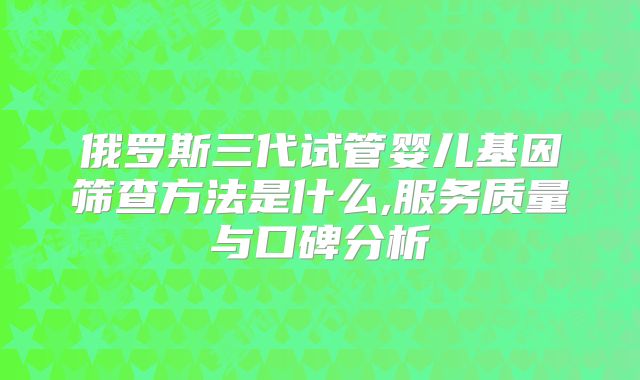 俄罗斯三代试管婴儿基因筛查方法是什么,服务质量与口碑分析