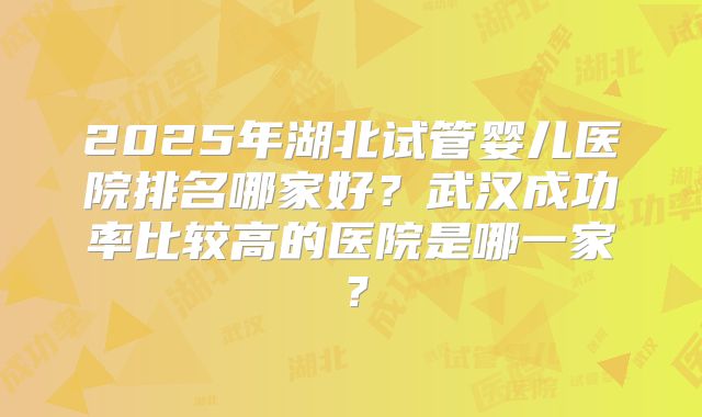 2025年湖北试管婴儿医院排名哪家好?武汉成功率比较高的医院是哪一家?