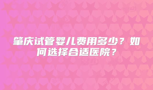 肇庆试管婴儿费用多少?如何选择合适医院?