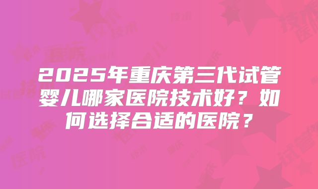 2025年重庆第三代试管婴儿哪家医院技术好?如何选择合适的医院?