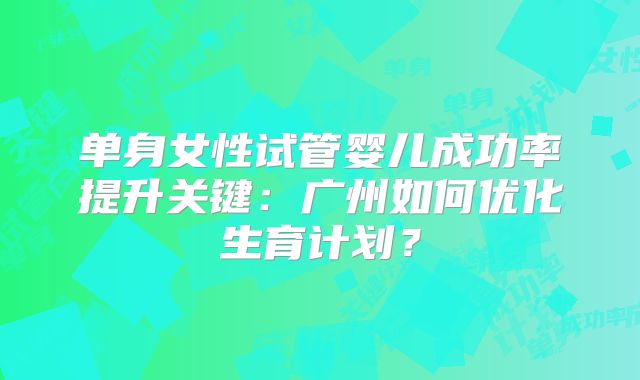 单身女性试管婴儿成功率提升关键:广州如何优化生育计划?