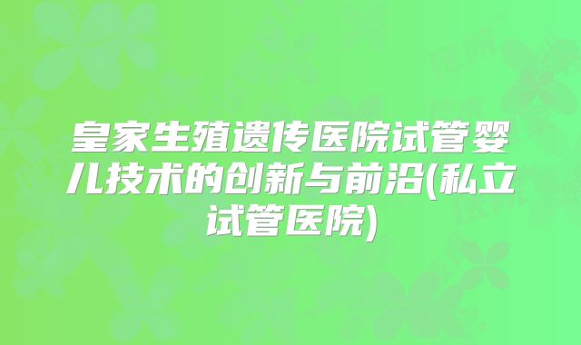 皇家生殖遗传医院试管婴儿技术的创新与前沿(私立试管医院)