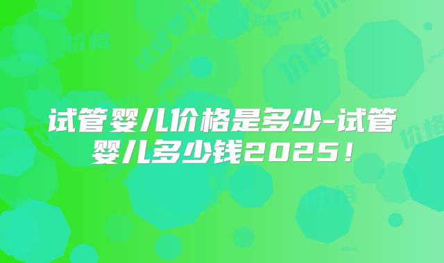 试管婴儿价格是多少-试管婴儿多少钱2025!