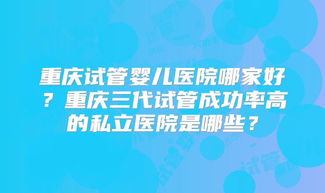 重庆试管婴儿医院哪家好？重庆三代试管成功率高的私立医院是哪些？
