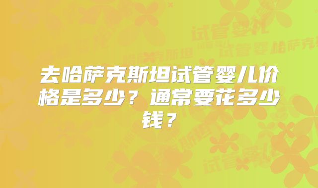 去哈萨克斯坦试管婴儿价格是多少？通常要花多少钱？