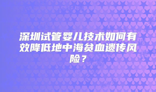 深圳试管婴儿技术如何有效降低地中海贫血遗传风险?