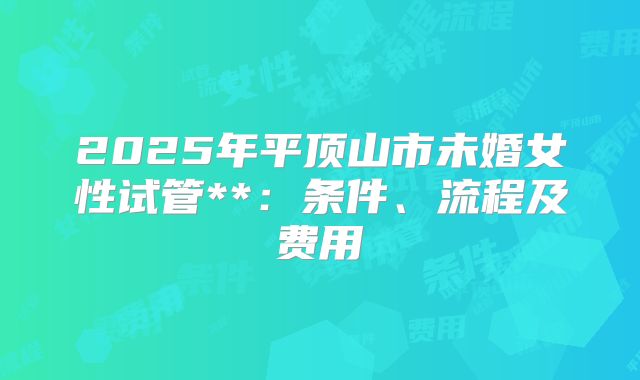 2025年平顶山市未婚女性试管**：条件、流程及费用