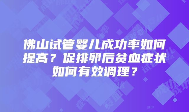 佛山试管婴儿成功率如何提高?促排卵后贫血症状如何有效调理?