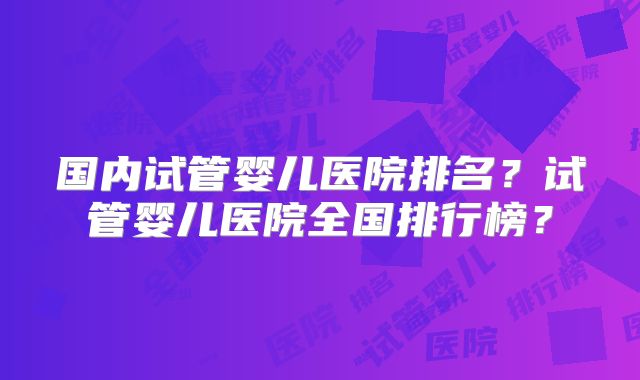 国内试管婴儿医院排名？试管婴儿医院全国排行榜？