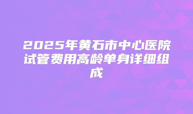 2025年黄石市中心医院试管费用高龄单身详细组成