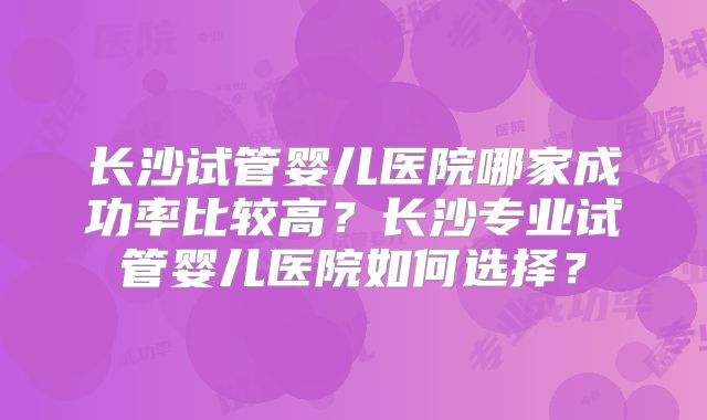长沙试管婴儿医院哪家成功率比较高?长沙专业试管婴儿医院如何选择?