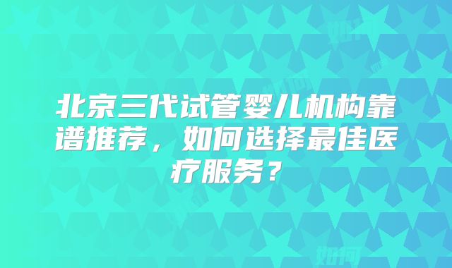 北京三代试管婴儿机构靠谱推荐，如何选择最佳医疗服务？