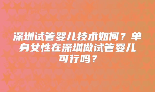 深圳试管婴儿技术如何?单身女性在深圳做试管婴儿可行吗?