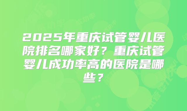 2025年重庆试管婴儿医院排名哪家好？重庆试管婴儿成功率高的医院是哪些？