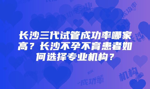 长沙三代试管成功率哪家高?长沙不孕不育患者如何选择专业机构?