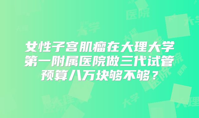女性子宫肌瘤在大理大学第一附属医院做三代试管预算八万块够不够？