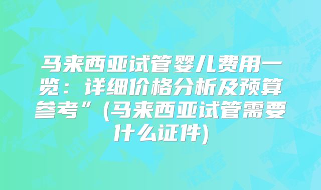 马来西亚试管婴儿费用一览:详细价格分析及预算参考”(马来西亚试管需要什么证件)