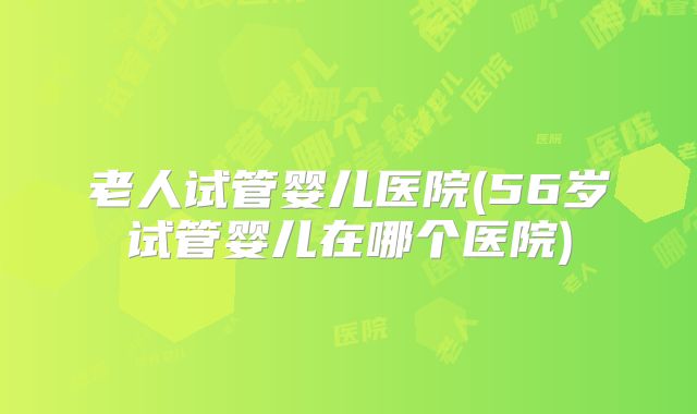老人试管婴儿医院(56岁试管婴儿在哪个医院)