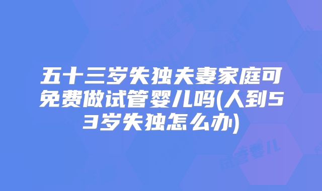 五十三岁失独夫妻家庭可免费做试管婴儿吗(人到53岁失独怎么办)