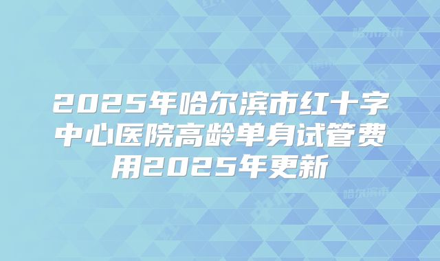 2025年哈尔滨市红十字中心医院高龄单身试管费用2025年更新