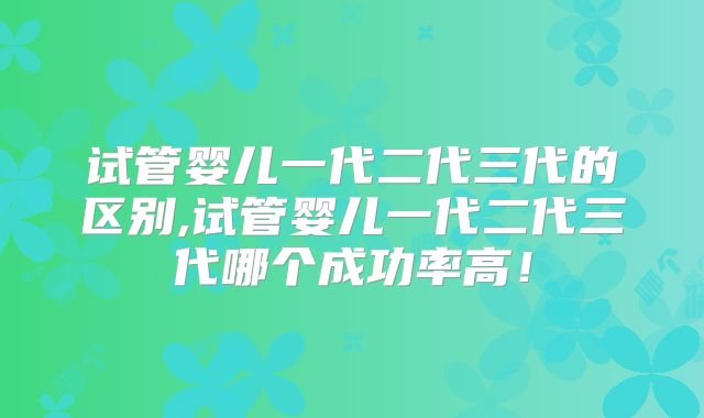 试管婴儿一代二代三代的区别,试管婴儿一代二代三代哪个成功率高！
