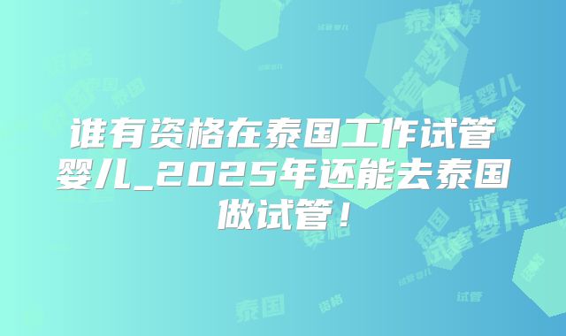 谁有资格在泰国工作试管婴儿_2025年还能去泰国做试管!