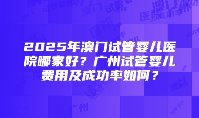 2025年澳门试管婴儿医院哪家好?广州试管婴儿费用及成功率如何?
