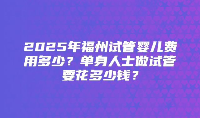 2025年福州试管婴儿费用多少?单身人士做试管要花多少钱?