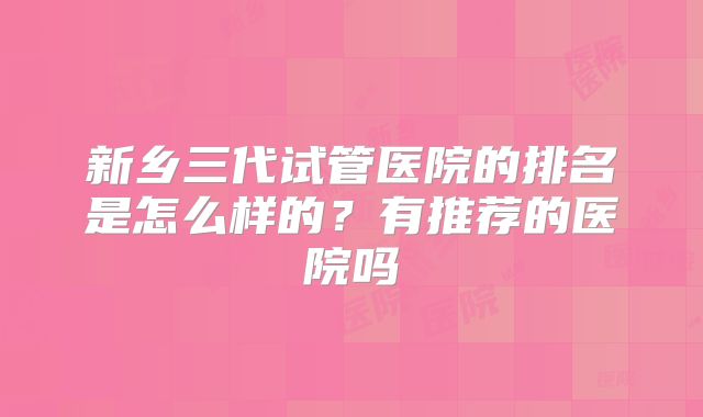 新乡三代试管医院的排名是怎么样的？有推荐的医院吗