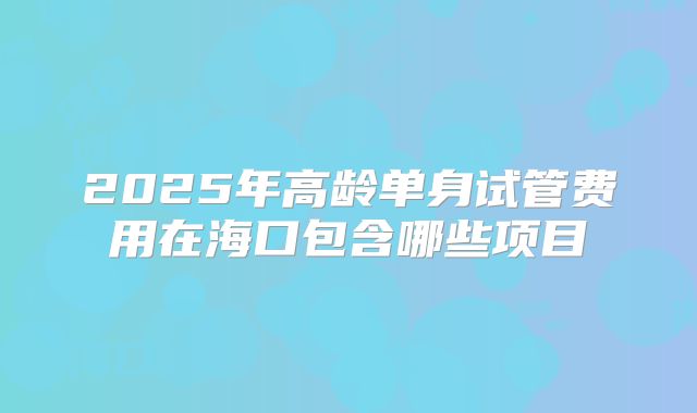 2025年高龄单身试管费用在海口包含哪些项目