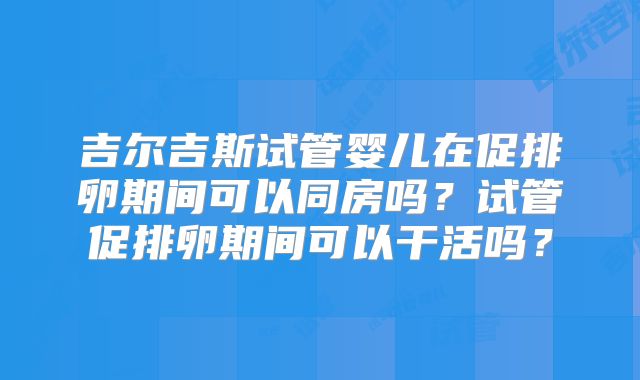 吉尔吉斯试管婴儿在促排卵期间可以同房吗？试管促排卵期间可以干活吗？