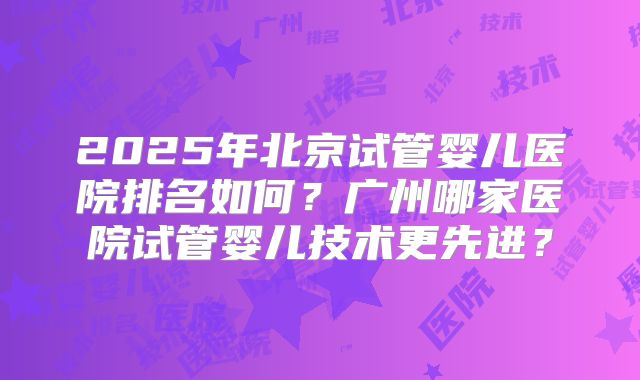 2025年北京试管婴儿医院排名如何?广州哪家医院试管婴儿技术更先进?
