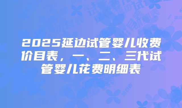 2025延边试管婴儿收费价目表,一、二、三代试管婴儿花费明细表