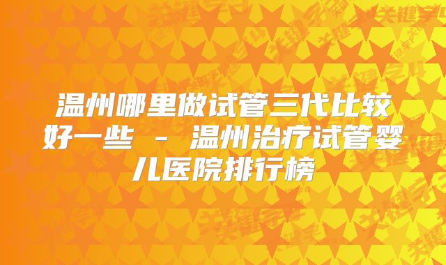 温州哪里做试管三代比较好一些 - 温州治疗试管婴儿医院排行榜