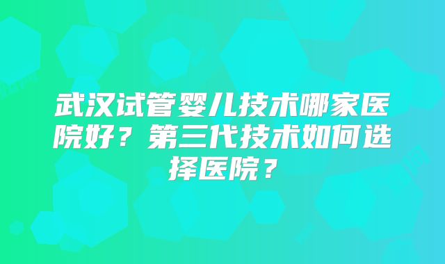武汉试管婴儿技术哪家医院好?第三代技术如何选择医院?