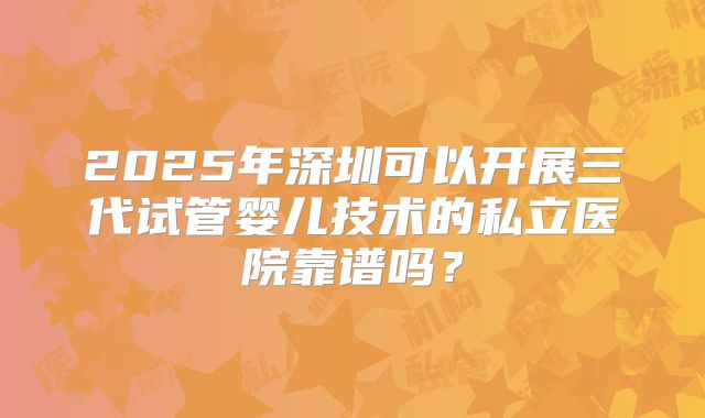 2025年深圳可以开展三代试管婴儿技术的私立医院靠谱吗?