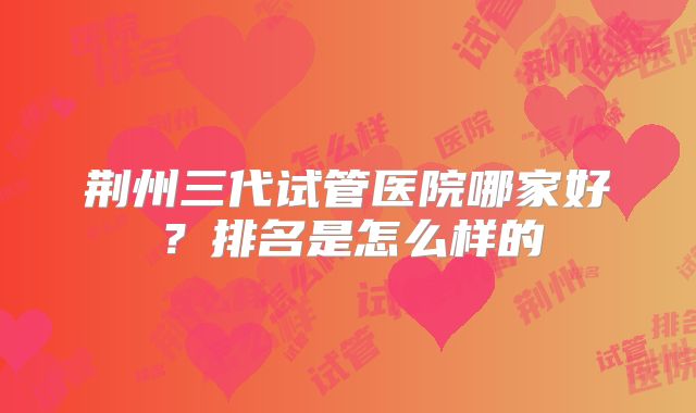荆州三代试管医院哪家好？排名是怎么样的