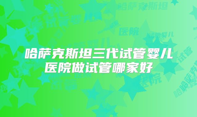 哈萨克斯坦三代试管婴儿医院做试管哪家好