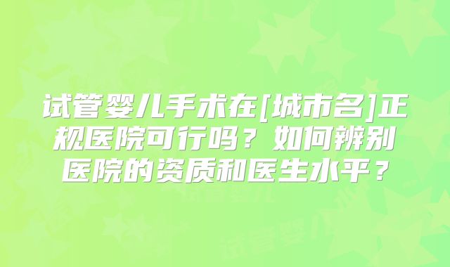 试管婴儿手术在[城市名]正规医院可行吗？如何辨别医院的资质和医生水平？
