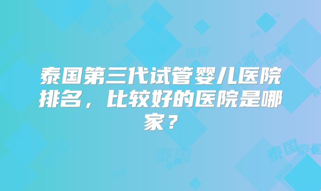 泰国第三代试管婴儿医院排名,比较好的医院是哪家?